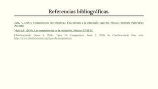 Referencias bibliográficas.
Jaik, A. (2013). Competencias investigativas. Una mirada a la educación superior. México: Instituto Politécnico
Nacional
Vieyra, F. (2020). Las competencias en la educación. México: UNITEC
Clasificaciónde. (Junio 9, 2018). Tipos De Competencia. Junio 2, 2020, de Clasificaciónde Sitio web:
https://www.clasificacionde.org/tipos-de-competencia/
 