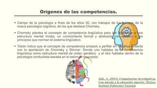 Orígenes de las competencias.
 Campo de la psicología a fines de los años 50, con trabajos de los teóricos de la
nueva psicología cognitiva, de los que destaca Chomsky.
 Chomsky plantea el concepto de competencia lingüística para dar referencia a una
estructura mental innata, un conocimiento formal y abstracto con relación a los
principios que norman el sistema lingüístico.
 Tobón indica que el concepto de competencia empezó a perfilar en los años sesenta
con la aportación de Chomsky y Skinner. Donde uno hablaba de la competencia
lingüística como estructura mental de orden genético y el otro hablaba dentro de la
psicología conductista basada en el estímulo respuesta.
Jaik, A. (2013). Competencias investigativas.
Una mirada a la educación superior. México:
Instituto Politécnico Nacional
 