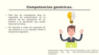 Competencias genéricas.
• Este tipo de competencia tiene la
capacidad de entendimiento de la
persona de las situaciones de su
entorno y la asimilación que puede
hacer de la misma.
• Es reducida a modo de respuesta de
una persona y a su proceder frente a
situaciones regulares.
Clasificaciónde. (Junio 9, 2018). Tipos De Competencia. Junio 2, 2020, de
Clasificaciónde Sitio web: https://www.clasificacionde.org/tipos-de-
competencia/
 