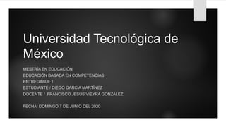 Universidad Tecnológica de
México
MESTRÍA EN EDUCACIÓN
EDUCACIÓN BASADA EN COMPETENCIAS
ENTREGABLE 1
ESTUDIANTE / DIEGO GARCÍA MARTÍNEZ
DOCENTE / FRANCISCO JESÚS VIEYRA GONZÁLEZ
FECHA: DOMINGO 7 DE JUNIO DEL 2020
 