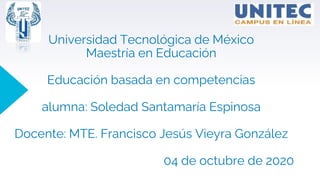 Universidad Tecnológica de México
Maestría en Educación
Educación basada en competencias
alumna: Soledad Santamaría Espinosa
Docente: MTE. Francisco Jesús Vieyra González
04 de octubre de 2020
 