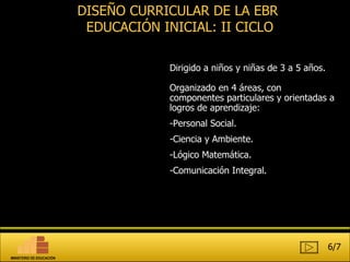 DISEÑO CURRICULAR DE LA EBR  EDUCACIÓN INICIAL: II CICLO Dirigido a niños y niñas de 3 a 5 años. Organizado en 4 áreas, con componentes particulares y orientadas a logros de aprendizaje:  Personal Social. Ciencia y Ambiente. Lógico Matemática. Comunicación Integral. 6/7 MINISTERIO DE EDUCACIÓN 
