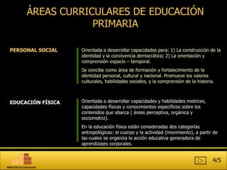ÁREAS CURRICULARES DE EDUCACIÓN PRIMARIA PERSONAL SOCIAL EDUCACIÓN FÍSICA Orientada a desarrollar capacidades para: 1) La construcción de la identidad y la convivencia democrática; 2) La orientación y comprensión espacio – temporal.  Se concibe como área de formación y fortalecimiento de la identidad personal, cultural y nacional. Promueve los valores culturales, habilidades sociales, y la comprensión de la historia.  Orientada a desarrollar capacidades y habilidades motrices, capacidades físicas y conocimientos específicos sobre los contenidos que abarca ( áreas perceptiva, orgánica y sociomotriz). En la educación física están consideradas dos categorías antropológicas: el cuerpo y la actividad (movimiento), a partir de las cuales se organiza la acción educativa generadora de aprendizajes corporales.  4/5 MINISTERIO DE EDUCACIÓN 