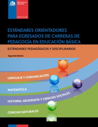 ESTÁNDARES PEDAGÓGICOS Y DISCIPLINARIOS
LENGUAJE Y COMUNICACIÓN
MATEMÁTICA
HISTORIA, GEOGRAFÍA Y CIENCIAS SOCIALES
CIENCIAS NATURALES
ESTÁNDARES ORIENTADORES
PARA EGRESADOS DE CARRERAS DE
PEDAGOGÍA EN EDUCACIÓN BÁSICA
Segunda Edición
 