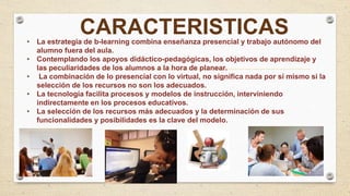 • La estrategia de b-learning combina enseñanza presencial y trabajo autónomo del
alumno fuera del aula.
• Contemplando los apoyos didáctico-pedagógicas, los objetivos de aprendizaje y
las peculiaridades de los alumnos a la hora de planear.
• La combinación de lo presencial con lo virtual, no significa nada por sí mismo si la
selección de los recursos no son los adecuados.
• La tecnología facilita procesos y modelos de instrucción, interviniendo
indirectamente en los procesos educativos.
• La selección de los recursos más adecuados y la determinación de sus
funcionalidades y posibilidades es la clave del modelo.
CARACTERISTICAS
 