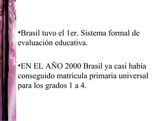 •Brasil tuvo el 1er. Sistema formal de
evaluación educativa.

•EN EL AÑO 2000 Brasil ya casi había
conseguido matricula primaria universal
para los grados 1 a 4.
 