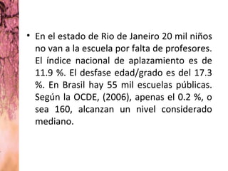 • En el estado de Rio de Janeiro 20 mil niños
  no van a la escuela por falta de profesores.
  El índice nacional de aplazamiento es de
  11.9 %. El desfase edad/grado es del 17.3
  %. En Brasil hay 55 mil escuelas públicas.
  Según la OCDE, (2006), apenas el 0.2 %, o
  sea 160, alcanzan un nivel considerado
  mediano.
 