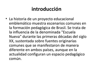 introducción
• La historia de un proyecto educacional
  emblemático muestra escenarios comunes en
  la formación pedagógica de Brasil. Se trata de
  la influencia de la denominada "Escuela
  Nueva" durante las primeras décadas del siglo
  XX, sustentada sobre fuentes originarias
  comunes que se manifestaron de manera
  diferente en ambos países, aunque en la
  actualidad configuran un espacio pedagógico
  común.
 