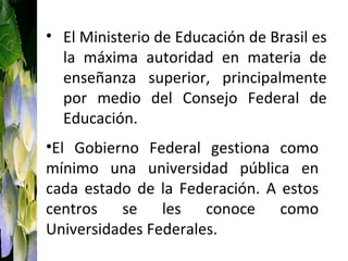 • El Ministerio de Educación de Brasil es
  la máxima autoridad en materia de
  enseñanza superior, principalmente
  por medio del Consejo Federal de
  Educación.
•El Gobierno Federal gestiona como
mínimo una universidad pública en
cada estado de la Federación. A estos
centros se les conoce como
Universidades Federales.
 