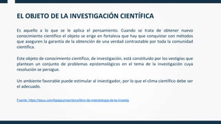 EL OBJETO DE LA INVESTIGACIÓN CIENTÍFICA
Es aquello a lo que se le aplica el pensamiento. Cuando se trata de obtener nuevo
conocimiento científico el objeto se erige en fortaleza que hay que conquistar con métodos
que aseguren la garantía de la obtención de una verdad contrastable por toda la comunidad
científica.
Este objeto de conocimiento científico, de investigación, está constituido por los vestigios que
plantean un conjunto de problemas epistemológicos en el tema de la investigación cuya
resolución se persigue.
Un ambiente favorable puede estimular al investigador, por lo que el clima científico debe ser
el adecuado.
Fuente: https://issuu.com/ligiaguzman/docs/libro-de-metodologia-de-la-investig
 