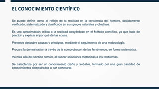EL CONOCIMIENTO CIENTÍFICO
Se puede definir como el reflejo de la realidad en la conciencia del hombre, debidamente
verificado, sistematizado y clasificado en sus grupos naturales y objetivos.
Es una aproximación crítica a la realidad apoyándose en el Método científico, ya que trata de
percibir y explicar el por qué de las cosas.
Pretende descubrir causas y principios, mediante el seguimiento de una metodología.
Procura la demostración a través de la comprobación de los fenómenos, en forma sistemática.
Va más allá del sentido común, al buscar soluciones metódicas a los problemas.
Se caracteriza por ser un conocimiento cierto y probable, formado por una gran cantidad de
conocimientos demostrados o por demostrar.
 