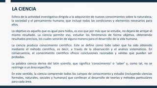 LA CIENCIA
Esfera de la actividad investigativa dirigida a la adquisición de nuevos conocimientos sobre la naturaleza,
la sociedad y el pensamiento humano, que incluye todas las condiciones y elementos necesarios para
ellos.
Lo objetivo es aquello que es igual para todos, es eso que por más que se estudie, no dejará de arrojar el
mismo resultado. La ciencia permite eso, estudiar los fenómenos de forma objetiva, obteniendo
resultados precisos, los cuales servirán de alguna manera para el desarrollo de la vida humana.
La ciencia produce conocimiento científico. Este se define como todo saber que ha sido obtenido
mediante el método científico, es decir, a través de la observación y el análisis sistemáticos. En
consecuencia, el conocimiento científico ofrece conclusiones razonadas y válidas que pueden ser
probadas.
La palabra ciencia deriva del latín scientĭa, que significa ‘conocimiento’ o ‘saber’ y, como tal, no se
restringe a un área específica.
En este sentido, la ciencia comprende todos los campos de conocimiento y estudio (incluyendo ciencias
formales, naturales, sociales y humanas) que conllevan al desarrollo de teorías y métodos particulares
para cada área.
 