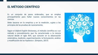 EL MÉTODO CIENTÍFICO
Es un conjunto de pasos ordenados, que se emplea
principalmente para hallar nuevos conocimientos en las
ciencias
Debe basarse en lo empírico y en la medición, sujeto a los
principios de las pruebas de razonamiento.
Según el Oxford English Dictionary, el método científico es «un
método o procedimiento que ha caracterizado a la ciencia
natural desde el siglo XVII, que consiste en la observación
sistemática, medición, experimentación, la formulación, análisis
y modificación de las hipótesis». (Simpons, 2017)
 