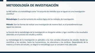 METODOLOGÍA DE INVESTIGACIÓN
La RAE define a la metodología como “el conjunto de métodos que se siguen en una investigación
científica”.
Metodología: Es una herramienta de análisis lógico de los métodos de investigación.
Método: Son las formas de realizar una investigación de manera fácil; es el procedimiento que
siguen las ciencias.
La función de la metodología de la investigación es otorgarle validez y rigor científico a los resultados
obtenidos en el proceso de estudio y análisis.
La metodología de la investigación es aplicable a las más variadas disciplinas de estudio. Desde las
científicas y las sociales, hasta las humanísticas, las educativas y las jurídicas. Dependiendo de la
materia y el tema de estudio, se elegirá la metodología que se considere más adecuada.
 