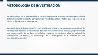 METODOLOGÍA DE INVESTIGACIÓN
La metodología de la investigación se refiere simplemente al como un investigador diseña
sistemáticamente un estudio para garantizar resultados válidos y fiables que respondan a las
metas y objetivos de la investigación.
La metodología de la investigación es el método que utilizarás para resolver un problema de
investigación mediante la recopilación de datos utilizando diversas técnicas, proporcionando
una interpretación de los datos recopilados y sacando conclusiones sobre los datos de la
investigación. En esencia, la metodología de la investigación es el proyecto de una
investigación o estudio.
 