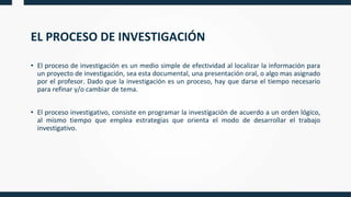 EL PROCESO DE INVESTIGACIÓN
• El proceso de investigación es un medio simple de efectividad al localizar la información para
un proyecto de investigación, sea esta documental, una presentación oral, o algo mas asignado
por el profesor. Dado que la investigación es un proceso, hay que darse el tiempo necesario
para refinar y/o cambiar de tema.
• El proceso investigativo, consiste en programar la investigación de acuerdo a un orden lógico,
al mismo tiempo que emplea estrategias que orienta el modo de desarrollar el trabajo
investigativo.
 