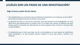 ¿CUÁLES SON LOS PASOS DE UNA INVESTIGACIÓN?
Eligir el tema a partir de la/s idea/s
• Esta problemática es a la primera que se enfrenta el maestrante y en ocasiones se torna difícil
por la falta de experiencia que en muchos casos existe.
• La elección del tema es uno de los momentos clave del proceso de la investigación y es más
difícil de lo que pueda parecer a primera vista. Es la etapa más creativa. Al disponer de poco
tiempo existe la tentación de seleccionarlo sin antes preparar bien el terreno. Conviene fijar
unas prioridades.
• Es importante que el tema que elijas sea de tu interés(piensa en qué opción de bachillerato
estás estudiando y en qué estudios quieres empezar el curso que viene) o acorde a tus
aficiones.
 