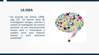 LA IDEA
• De acuerdo con Gómez (2006,
pág. 37). "las buenas ideas de
investigación intrigan, alientan y
excitan al investigador de manera
personal, no son necesariamente
nuevas pero si innovadoras y
pueden servir para elaborar
teorías y para solucionar
problemas".
 