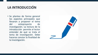 LA INTRODUCCIÓN
• Se plantea de forma general
los aspectos principales que
llevaron a proponer el tema
del anteproyecto de
investigación. La lectura de la
introducción permite al lector
entender de qué se trata el
tema de investigación. Debe
hacerse constar la finalidad de
la investigación.
 
