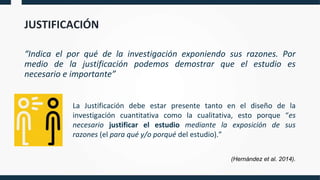 JUSTIFICACIÓN
“Indica el por qué de la investigación exponiendo sus razones. Por
medio de la justificación podemos demostrar que el estudio es
necesario e importante”
La Justificación debe estar presente tanto en el diseño de la
investigación cuantitativa como la cualitativa, esto porque “es
necesario justificar el estudio mediante la exposición de sus
razones (el para qué y/o porqué del estudio).”
(Hernández et al. 2014).
 