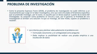 PROBLEMA DE INVESTIGACIÓN
• Como lo presenta Espinoza Freire (2018), el problema de investigación no suele referirse a un
inconveniente que surge en la labor investigativa, sino que está vinculada al fenómeno específico
que se pretende investigar, por lo tanto, es aquello que se desea explicar a partir de la tarea del
investigador. Su acepción como problema se vincula a que, por lo general, la finalidad de una
investigación es brindar una solución: lo que se investiga, de este modo, supone un problema a
resolver.
• Los criterios para plantear adecuadamente el problema son:
• Formulado claramente y sin ambigüedad como pregunta
• Debe implicar la posibilidad de realizar una prueba empírica o una
recolección de datos
 