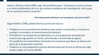 Latorre, Rincón y Arnal (2003, pág. 53) manifiesta que: “El proceso se inicia en torno
a un área problemática de la se que extrae el problema de investigación: éste surge
de un contexto teórico o práctico.”
Según Padrón (1996), desde diversos puntos de vista es:
• Problema es un procedimiento dialéctico que tiende a la elección o al rechazo o
también a la verdad y al conocimiento.(Aristóteles).
• El Problema o la proposición problemática es una proposición principal que
enuncia que algo puede ser hecho, demostrado o encontrado (Jungius).
• Por problema los matemáticos entienden las cuestiones que dejan en blanco una
parte de la proposición (Leibnitz).
• Problema es una proposición práctica demostrativa por la cual se afirma que algo
puede o debe ser hecho (Wolff).
Esta etapa puede sintetizarse con la pregunta: ¿de qué se trata?”
 