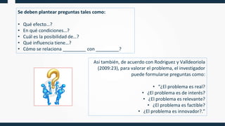 Se deben plantear preguntas tales como:
• Qué efecto…?
• En qué condiciones…?
• Cuál es la posibilidad de…?
• Qué influencia tiene…?
• Cómo se relaciona _________ con _________?
Así también, de acuerdo con Rodriguez y Valldeoriola
(2009:23), para valorar el problema, el investigador
puede formularse preguntas como:
• “¿El problema es real?
• ¿El problema es de interés?
• ¿El problema es relevante?
• ¿El problema es factible?
• ¿El problema es innovador?.”
 