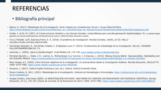 REFERENCIAS
• Bibliografía principal
• Baena, G. (2017). Metodología de la Investigación. Serie integral por competencias (3a ed.). Grupo Editorial Patria.
http://www.biblioteca.cij.gob.mx/Archivos/Materiales_de_consulta/Drogas_de_Abuso/Articulos/metodologia%20de%20la%20investigacion.pdf
• Cortés, F. & Gil, M. (1997). El Constructivismo Genético y las Ciencias Sociales: Líneas Básicas para una Reorganización Epistemológica. En: La epistemología
genética y la ciencia contemporánea, de Rolando García (coord.). Editorial Gedisa, Barcelona, España.
• Cruz y Paredes. (s/f). Espinoza Freire, E. E. (2018). El problema de investigación. Revista Conrado, 14(64), 22-32. http://
conrado.ucf.edu.cu/index.php/Conrado
• Hernández-Sampieri, R., Fernández-Collado, C. & Baptista-Lucio, P. (2014). Fundamentos de metodología de la investigación. (6a ed.). McGRAW-
HILL/INTERAMERICANA DE C.V.
• Jaramillo, L. (2003). ¿Qué es Epistemología?. Cinta Moebio 18: 174-178. www.moebio.uchile.cl/18/jaramillo.htm
• McIntosh Borrelli, L., Vitale, C.H.; Juehne, A., Mothershead, S.a; Sumner, J. & Haynes, L. (2019). Making Science Better: Reproducibility, Falsifiability and
the Scientific Method. https://universoabierto.org/2019/09/27/mejorando-la-ciencia-reproducibilidad-falsificabilidad-y-el-metodo-cientifico/
• Mora Vargas, A.I. (2005). Cómo formular objetivos de la investigación: Un acercamiento desde la Investigación Holística. Revista Educación, 29(2),67-97.
ISSN: 0379-7082. https://www.redalyc.org/articulo.oa?id=44029206
• Simpons, J. (2017). Oxford English Dictionary (3ra. ed.). Oxford: Oxford University Press.
• Rivero Jiménez, R. (Ed.). (2021). Metodología de la Investigación. Instituto de Hematología e Inmunología. https://instituciones.sld.cu/ihi/metodologia-
de-la-investigacion/
• Vargas Cordero, Zoila Rosa (2009). LA INVESTIGACIÓN APLICADA: UNA FORMA DE CONOCER LAS REALIDADES CON EVIDENCIA CIENTÍFICA. Revista
Educación, 33 (1), 155-165. [Fecha de Consulta 22 de Noviembre de 2021]. ISSN: 0379-7082. https://www.redalyc.org/articulo.oa?id=44015082010
 