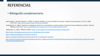 Asensi Artiga, V. & Parra Pujante, A. (2002). El método científico y la nueva filosofía de la ciencia. Anales de Documentación, (5),9-19. ISSN:
1575-2437. https://www.redalyc.org/articulo.oa?id=63500001
Oppenheimer, R. (2003). Papel de la investigación social en la Universidad de nuestros tiempos. Revista de Ciencias Médicas La Habana. Editorial
Medimay, Vol.9, No.2. http://revcmhabana.sld.cu/index.php/rcmh/rt/printerFriendly/117/html
Westreicher, G. (2021). Método científico. https://economipedia.com/definiciones/metodo-cientifico.html
https://issuu.com/ligiaguzman/docs/libro-de-metodologia-de-la-investig
https://mapaconceptualweb.com/metodo-cientifico/
https://investigacioncientifica.org/caracteristicas-de-la-investigacion-cientifica/
http://virtual.umng.edu.co/distancia/ecosistema/odin/odin_desktop.php?path=Li4vb3Zhcy9hZG1pbmlzdHJhY2lvbl9lbXByZXNhcy9zZW1pbmFyaW9
fZGVfZ3JhZG8vdW5pZGFkXzIv
REFERENCIAS
• Bibliografía complementaria
 