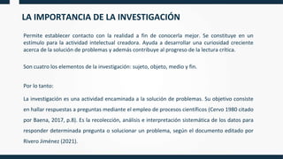 LA IMPORTANCIA DE LA INVESTIGACIÓN
Permite establecer contacto con la realidad a fin de conocerla mejor. Se constituye en un
estímulo para la actividad intelectual creadora. Ayuda a desarrollar una curiosidad creciente
acerca de la solución de problemas y además contribuye al progreso de la lectura crítica.
Son cuatro los elementos de la investigación: sujeto, objeto, medio y fin.
Por lo tanto:
La investigación es una actividad encaminada a la solución de problemas. Su objetivo consiste
en hallar respuestas a preguntas mediante el empleo de procesos científicos (Cervo 1980 citado
por Baena, 2017, p.8). Es la recolección, análisis e interpretación sistemática de los datos para
responder determinada pregunta o solucionar un problema, según el documento editado por
Rivero Jiménez (2021).
 
