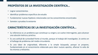 PROPÓSITOS DE LA INVESTIGACIÓN CIENTÍFICA…
• Lograr conocimientos
• Identificar problemas específicos de estudio
• Fundamentar nuevas hipótesis relacionadas con los conocimientos encontrados
• Someter a pruebas lo existente
CARACTERÍSTICAS DE LA INVESTIGACIÓN CIENTÍFICA…
• Su referencia es un problema que constituye su origen y se vuelve interrogante, para alcanzar
una solución teórica y práctica.
• Es una actitud de curiosidad frente al mundo, porque el trabajo del investigador, lo centra en
el hallazgo de problemas del medio circundante.
• Es una labor de originalidad, diferente a la simple búsqueda, porque se propone,
fundamentada en el conocimiento elaborado para idear nuevos aportes, afianzar la valía de
los mismos y refutarlos.
 