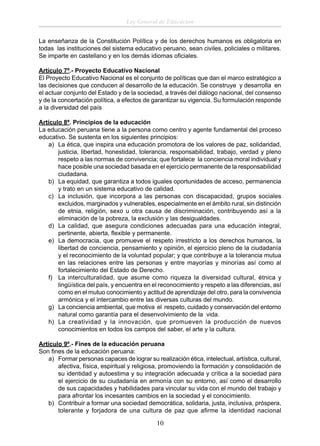 Ley General de Educación
La enseñanza de la Constitución Política y de los derechos humanos es obligatoria en
todas las instituciones del sistema educativo peruano, sean civiles, policiales o militares.
Se imparte en castellano y en los demás idiomas oﬁciales.
Artículo 7º.- Proyecto Educativo Nacional
El Proyecto Educativo Nacional es el conjunto de políticas que dan el marco estratégico a
las decisiones que conducen al desarrollo de la educación. Se construye y desarrolla en
el actuar conjunto del Estado y de la sociedad, a través del diálogo nacional, del consenso
y de la concertación política, a efectos de garantizar su vigencia. Su formulación responde
a la diversidad del país
Artículo 8º. Principios de la educación
La educación peruana tiene a la persona como centro y agente fundamental del proceso
educativo. Se sustenta en los siguientes principios:
a) La ética, que inspira una educación promotora de los valores de paz, solidaridad,
justicia, libertad, honestidad, tolerancia, responsabilidad, trabajo, verdad y pleno
respeto a las normas de convivencia; que fortalece la conciencia moral individual y
hace posible una sociedad basada en el ejercicio permanente de la responsabilidad
ciudadana.
b) La equidad, que garantiza a todos iguales oportunidades de acceso, permanencia
y trato en un sistema educativo de calidad.
c) La inclusión, que incorpora a las personas con discapacidad, grupos sociales
excluidos, marginados y vulnerables, especialmente en el ámbito rural, sin distinción
de etnia, religión, sexo u otra causa de discriminación, contribuyendo así a la
eliminación de la pobreza, la exclusión y las desigualdades.
d) La calidad, que asegura condiciones adecuadas para una educación integral,
pertinente, abierta, ﬂexible y permanente.
e) La democracia, que promueve el respeto irrestricto a los derechos humanos, la
libertad de conciencia, pensamiento y opinión, el ejercicio pleno de la ciudadanía
y el reconocimiento de la voluntad popular; y que contribuye a la tolerancia mutua
en las relaciones entre las personas y entre mayorías y minorías así como al
fortalecimiento del Estado de Derecho.
f) La interculturalidad, que asume como riqueza la diversidad cultural, étnica y
lingüística del país, y encuentra en el reconocimiento y respeto a las diferencias, así
como en el mutuo conocimiento y actitud de aprendizaje del otro, para la convivencia
armónica y el intercambio entre las diversas culturas del mundo.
g) La conciencia ambiental, que motiva el respeto, cuidado y conservación del entorno
natural como garantía para el desenvolvimiento de la vida.
h) La creatividad y la innovación, que promueven la producción de nuevos
conocimientos en todos los campos del saber, el arte y la cultura.
Artículo 9º.- Fines de la educación peruana
Son ﬁnes de la educación peruana:
a) Formar personas capaces de lograr su realización ética, intelectual, artística, cultural,
afectiva, física, espiritual y religiosa, promoviendo la formación y consolidación de
su identidad y autoestima y su integración adecuada y crítica a la sociedad para
el ejercicio de su ciudadanía en armonía con su entorno, así como el desarrollo
de sus capacidades y habilidades para vincular su vida con el mundo del trabajo y
para afrontar los incesantes cambios en la sociedad y el conocimiento.
b) Contribuir a formar una sociedad democrática, solidaria, justa, inclusiva, próspera,
tolerante y forjadora de una cultura de paz que aﬁrme la identidad nacional

10

 