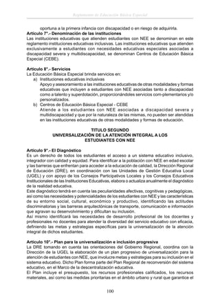 Reglamento de Educación Básica Especial
oportuna a la primera infancia con discapacidad o en riesgo de adquirirla.
Artículo 7°.- Denominación de las instituciones
Las instituciones educativas que atienden estudiantes con NEE se denominan en este
reglamento instituciones educativas inclusivas. Las instituciones educativas que atienden
exclusivamente a estudiantes con necesidades educativas especiales asociadas a
discapacidad severa y multidiscapacidad, se denominan Centros de Educación Básica
Especial (CEBE).
Artículo 8°.- Servicios
La Educación Básica Especial brinda servicios en:
a) Instituciones educativas inclusivas
Apoyo y asesoramiento a las instituciones educativas de otras modalidades y formas
educativas que incluyen a estudiantes con NEE asociadas tanto a discapacidad
como a talento y superdotación, proporcionándoles servicios com-plementarios y/o
personalizados.
b) Centros de Educación Básica Especial - CEBE
Atiende a los estudiantes con NEE asociadas a discapacidad severa y
multidiscapacidad y que por la naturaleza de las mismas, no pueden ser atendidas
en las instituciones educativas de otras modalidades y formas de educación.
TITULO SEGUNDO
UNIVERSALIZACIÓN DE LA ATENCIÓN INTEGRAL A LOS
ESTUDIANTES CON NEE
Artículo 9°.- El Diagnóstico
Es un derecho de todos los estudiantes el acceso a un sistema educativo inclusivo,
integrador con calidad y equidad. Para identiﬁcar a la población con NEE en edad escolar
y las barreras que enfrentan para acceder a la educación de calidad, la Dirección Regional
de Educación (DRE), en coordinación con las Unidades de Gestión Educativa Local
(UGEL) y con apoyo de los Consejos Participativos Locales y los Consejos Educativos
Institucionales de las Instituciones Educativas, elabora o actualiza anualmente el diagnóstico
de la realidad educativa.
Este diagnóstico tendrá en cuenta las peculiaridades afectivas, cognitivas y pedagógicas,
así como las necesidades y potencialidades de los estudiantes con NEE y las características
de su entorno social, cultural, económico y productivo, identificando las actitudes
discriminatorias y las barreras arquitectónicas de transporte, comunicación e información
que agravan su desenvolvimiento y diﬁcultan su inclusión.
Así mismo identiﬁcará las necesidades de desarrollo profesional de los docentes y
profesionales no docentes para atender la diversidad del servicio educativo con eﬁcacia,
deﬁniendo las metas y estrategias especíﬁcas para la universalización de la atención
integral de dichos estudiantes.
Artículo 10°.- Plan para la universalización e inclusión progresiva
La DRE tomando en cuenta las orientaciones del Gobierno Regional, coordina con la
Dirección de la UGEL la elaboración de un plan progresivo de universalización para la
atención de estudiantes con NEE, que involucre metas y estrategias para su inclusión en el
sistema educativo. Dicho Plan forma parte del Plan Regional de reconversión del sistema
educativo, en el Marco de la descentralización educativa.
El Plan incluye el presupuesto, los recursos profesionales caliﬁcados, los recursos
materiales, así como las medidas prioritarias en el ámbito urbano y rural que garantice el

100

 