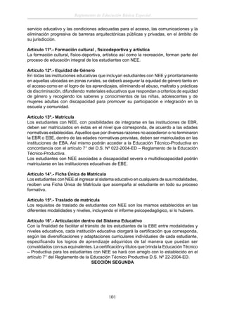 Reglamento de Educación Básica Especial
servicio educativo y las condiciones adecuadas para el acceso, las comunicaciones y la
eliminación progresiva de barreras arquitectónicas públicas y privadas, en el ámbito de
su jurisdicción.
Artículo 11º.- Formación cultural , físicodeportiva y artística
La formación cultural, físico-deportiva, artística así como la recreación, forman parte del
proceso de educación integral de los estudiantes con NEE.
Artículo 12º.- Equidad de Género
En todas las instituciones educativas que incluyan estudiantes con NEE y prioritariamente
en aquellas ubicadas en zonas rurales, se deberá asegurar la equidad de género tanto en
el acceso como en el logro de los aprendizajes, eliminando el abuso, maltrato y prácticas
de discriminación, difundiendo materiales educativos que respondan a criterios de equidad
de género y recogiendo los saberes y conocimientos de las niñas, adolescentes y de
mujeres adultas con discapacidad para promover su participación e integración en la
escuela y comunidad.
Artículo 13º.- Matrícula
Los estudiantes con NEE, con posibilidades de integrarse en las instituciones de EBR,
deben ser matriculados en éstas en el nivel que corresponda, de acuerdo a las edades
normativas establecidas. Aquellos que por diversas razones no accedieron o no terminaron
la EBR o EBE, dentro de las edades normativas previstas, deben ser matriculados en las
instituciones de EBA. Así mismo podrán acceder a la Educación Técnico-Productiva en
concordancia con el artículo 7° del D.S. Nº 022-2004-ED – Reglamento de la Educación
Técnico-Productiva.
Los estudiantes con NEE asociadas a discapacidad severa o multidiscapacidad podrán
matricularse en las instituciones educativas de EBE.
Artículo 14°.- Ficha Única de Matrícula
Los estudiantes con NEE al ingresar al sistema educativo en cualquiera de sus modalidades,
reciben una Ficha Única de Matrícula que acompaña al estudiante en todo su proceso
formativo.
Artículo 15º.- Traslado de matrícula
Los requisitos de traslado de estudiantes con NEE son los mismos establecidos en las
diferentes modalidades y niveles, incluyendo el informe psicopedagógico, si lo hubiere.
Artículo 16°.- Articulación dentro del Sistema Educativo
Con la ﬁnalidad de facilitar el tránsito de los estudiantes de la EBE entre modalidades y
niveles educativos, cada institución educativa otorgará la certiﬁcación que corresponda,
según las diversiﬁcaciones y adaptaciones curriculares individuales de cada estudiante,
especificando los logros de aprendizaje adquiridos de tal manera que puedan ser
convalidados con sus equivalentes. La certiﬁcación y títulos que brinda la Educación Técnico
– Productiva para los estudiantes con NEE se hará con arreglo con lo establecido en el
artículo 7° del Reglamento de la Educación Técnico Productiva D.S. Nº 22-2004-ED.
SECCIÓN SEGUNDA

101

 