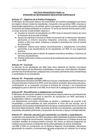 Reglamento de Educación Básica Especial
POLÍTICA PEDAGÓGICA PARA LA
ATENCIÓN DE NECESIDADES EDUCATIVAS ESPECIALES
Artículo 17°.- Objetivos de la Política Pedagógica
El Ministerio de Educación elabora los lineamientos de la política pedagógica que tienen
por objetivo ofrecer a todos los estudiantes, incluyendo a los que tienen NEE, el acceso a
aprendizajes signiﬁcativos y de calidad, para lo cual regula y articula de manera coherente
los factores de calidad señalados en el articulo 13° de la Ley General de Educación (LGE),
e incluye acciones fundamentales respecto a:
a) Impulsar la inclusión de estudiantes con NEE hacia la educación básica así como
la transición de la escuela al trabajo.
b) Apoyar las prácticas inclusivas en todos los sectores de la intervención educativa,
generando un entorno educativo integrador, armonioso, confiable, eficiente,
creativo y ético que valore, fortalezca y respete la diversidad así como el sentido
de comunidad.
c) Establecer criterios para realizar diversiﬁcaciones y adaptaciones curriculares
pertinentes a las características de los estudiantes con NEE en sus respectivos
entornos.
d) Dar orientaciones para el diseño de espacios educativos amables e inclusivos sin
barreras arquitectónicas.
e) Orientar la formación inicial y en servicio de los profesores para la atención pertinente
a las NEE.
Artículo 18°.- Currículo
La atención de los estudiantes con NEE tiene como referente los diseños curriculares
nacionales básicos de las diferentes modalidades y niveles que, al ser abiertos y ﬂexibles,
permiten las diversiﬁcaciones y adaptaciones curriculares pertinentes a las características
y necesidades de los estudiantes.
Artículo 19°.- Propuesta curricular
Las instituciones educativas de EBR y EBA que incluyan a estudiantes con NEE formulan su
Proyecto Educativo Institucional (PEI), como documento orientador del proceso educativo,
contemplando en su propuesta curricular el enfoque de inclusión y los lineamientos
pedagógicos para la atención a las NEE en el marco de la pedagogía para la diversidad.
Artículo 20º.- Diversiﬁcación y adaptaciones curriculares
El Ministerio de Educación establece los lineamientos básicos sobre las diversiﬁcaciones
y adaptaciones curriculares para la atención de estudiantes con NEE asociadas a
discapacidad o talento y superdotación.
Las adaptaciones curriculares individuales se diseñan y establecen de acuerdo a las
necesidades y potencialidades de cada estudiante al inicio del año escolar, con la
participación de los equipos interdisciplinarios de apoyo y asesoramiento de los Centros de
Educación Básica Especial CEBE, los padres de familia y los estudiantes, para plantear las
propuestas educativas pertinentes y la provisión de recursos y apoyos correspondientes.
Artículo 21º.- Atención educativa para estudiantes con talento y superdotación
La atención a los estudiantes con NEE asociadas a altas habilidades propiciará el desarrollo
articulado e integral de conocimientos, actitudes y capacidades en un contexto de aula que
considere medidas de enriquecimiento curricular. Así mismo se ofrecerá programas y/o
módulos que promuevan el desarrollo de las potencialidades de dichos estudiantes.
Las DRE y UGEL en coordinación con el Gobierno Regional, Universidades y Municipios
garantizarán la creación y funcionamiento de estos programas y/o módulos con el apoyo

102

 