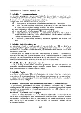 Reglamento de Educación Básica Especial
intersectorial del Estado y la Sociedad Civil.
Artículo 22º.- Procesos pedagógicos
Los procesos pedagógicos comprenden todas las experiencias que conducen a los
aprendizajes que realiza el estudiante dentro y fuera del aula, con la participación de los
docentes y otros actores educativos como mediadores.
Este proceso, en el marco de la inclusión, requiere:
a) La valoración de las diferencias como una fuente de riqueza y desarrollo.
b) La participación activa de los estudiantes con NEE en su aprendizaje y en procesos
de interacción mutuamente enriquecedora con los demás estudiantes.
c) Altas expectativas sobre las posibilidades de aprendizaje.
d) La atención de los estudiantes con NEE en el contexto del aula.
e) La ejecución de las diversiﬁcaciones y adaptaciones curriculares individuales en
las diferentes modalidades y niveles de acuerdo a las características, necesidades
y potencialidades de los estudiantes.
f) La previsión y provisión de recursos y materiales especíﬁcos en relación a las
NEE.
Artículo 23°.- Materiales educativos
Los materiales educativos para la atención de los estudiantes con NEE son de diversa
naturaleza y deben responder a sus necesidades y características especíﬁcas de acuerdo a
la discapacidad y a las intenciones curriculares, teniendo en cuenta el contexto sociocultural
y económico productivo.
El Director de la DRE, el Director de la UGEL y los Directores de las instituciones educativas
públicas, con el apoyo del Gobierno Regional, Local y otras instituciones del Estado y de la
Sociedad Civil, deben asegurar la provisión de recursos y materiales educativos comunes,
especíﬁcos y tecnológicos, así como su conservación y uso adecuado.
Artículo 24º.- Carga docente en aulas inclusivas
La DRE, la UGEL y las instituciones educativas garantizarán que las aulas inclusivas que
atiendan a estudiantes con NEE tengan una carga docente menor a la establecida para
aulas no inclusivas en los niveles correspondientes.
Artículo 25º.- Familia
La familia del estudiante con NEE o quien haga sus veces, tiene un rol activo y comprometido
en la decisión de escolarización en el desarrollo del proceso educativo y en las medidas y
apoyos complementarios que garanticen un servicio educativo pertinente a las necesidades
y potencialidades de sus hijos.
Artículo 26º.- Instituciones educativas unidocentes y polidocentes multigrado
Las instituciones educativas unidocentes y polidocentes multigrado que incluyan a
estudiantes con NEE reciben el apoyo y asesoría permanente de un especialista, profesor
especializado o capacitado en educación para estudiantes con NEE asignado a la red
educativa respectiva.
Artículo 27°.- Evaluación psicopedagógica
La atención de los estudiantes con NEE, en las diferentes modalidades y niveles, considerará
la evaluación psicopedagógica como el medio técnico orientador para la respuesta educativa
pertinente y la provisión de los medios, materiales y apoyos correspondientes, de acuerdo
a las características, necesidades y potencialidades del estudiante, contexto escolar,
familiar y comunidad.

103

 