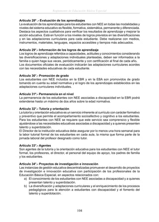 Reglamento de Educación Básica Especial
Artículo 28º .- Evaluación de los aprendizajes
La evaluación de los aprendizajes para los estudiantes con NEE en todas las modalidades y
niveles del sistema educativo es ﬂexible, formativa, sistemática, permanente y diferenciada.
Destaca los aspectos cualitativos para veriﬁcar los resultados de aprendizaje y mejorar la
acción educativa. Está en función a los niveles de logros previstos en las diversiﬁcaciones
y en las adaptaciones curriculares para cada estudiante. Debe realizarse con medios,
instrumentos, materiales, lenguajes, espacios accesibles y tiempos más adecuados.
Artículo 29°.- Información de los logros de aprendizaje
Los logros de aprendizaje referidos a capacidades, actitudes y conocimientos considerando
las diversiﬁcaciones y adaptaciones individuales planteadas, deben ser informados a la
familia o quien haga sus veces, periódicamente y con certiﬁcación al ﬁnal de cada año.
Los documentos oﬁciales de evaluación indicarán las adaptaciones curriculares acordes
con las necesidades educativas de cada estudiante.
Artículo 30°.- Promoción de grado
Los estudiantes con NEE incluidos en la EBR y en la EBA son promovidos de grado
tomando en cuenta su edad normativa y el logro de los aprendizajes establecidos en las
adaptaciones curriculares individuales.
Artículo 31º.- Permanencia en el nivel
La permanencia de los estudiantes con NEE asociadas a discapacidad en la EBR podrá
extenderse hasta un máximo de dos años sobre la edad normativa.
Artículo 32°.- Tutoría y orientación
La tutoría y orientación educativa es un servicio inherente al currículo con carácter formativo
y preventivo que permite el acompañamiento socioafectivo y cognitivo a los estudiantes.
Para los estudiantes con NEE se requiere que este servicio sea comprensivo y ﬂexible
ajustándose a las necesidades educativas asociadas a discapacidad y a quienes presenten
talento y superdotación.
El Director de la institución educativa debe asegurar por lo menos una hora semanal para
la labor tutorial formal de los estudiantes en cada aula, la misma que forma parte de la
jornada laboral del profesor designado como tutor.
Artículo 33°.- Agentes
Son agentes de la tutoría y la orientación educativa para los estudiantes con NEE el tutor
formal, los profesores, el director, el personal del equipo de apoyo, los padres de familia
y los estudiantes.
Artículo 34°.- Proyectos de investigación e innovación
Las instancias de gestión educativa descentralizadas promueven el desarrollo de proyectos
de investigación e innovación educativa con participación de los profesionales de la
Educación Básica Especial, en aspectos relacionados con:
a) El conocimiento de los estudiantes con NEE asociadas a discapacidad y a quienes
presentan talento y superdotación.
b) La diversiﬁcación y adaptaciones curriculares y el enriquecimiento de los procesos
pedagógicos para la atención a estudiantes con discapacidad y el fomento del
talento y superdotación.

104

 