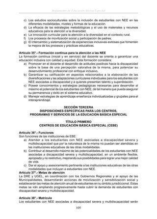 Reglamento de Educación Básica Especial
c) Los estudios socioculturales sobre la inclusión de estudiantes con NEE en las
diferentes modalidades, niveles y formas de la educación.
d) La eﬁcacia de las estrategias metodológicas y el uso de materiales y recursos
educativos para la atención a la diversidad.
e) La innovación curricular para la atención a la diversidad en el contexto rural.
f) Los procesos de movilización social y participación de padres.
g) El intercambio y sistematización de experiencias inclusivas exitosas que fomenten
la mejora de los procesos y prácticas educativas.
Artículo 35°.- Formación continua para la atención a las NEE
La formación continua (inicial y en servicio) del docente se orienta a garantizar una
educación inclusiva con calidad y equidad. Esta formación considera:
a) Promover en el docente el desarrollo de actitudes positivas hacia la discapacidad
sobre la base de una percepción valorativa de la misma, para potenciar su
desenvolvimiento profesional con enfoque inclusivo.
b) Garantizar su calificación en aspectos relacionados a la elaboración de las
diversiﬁcaciones y las adaptaciones curriculares individuales para los estudiantes con
NEE asociadas a discapacidad y a quienes presentan talento y superdotación.
c) Poseer conocimientos y estrategias pedagógicas necesarias para desarrollar al
máximo el potencial de los estudiantes con NEE, de tal manera que pueda asegurar
su permanencia y éxito en el sistema educativo.
d) Manejar estrategias de aprendizaje enseñanza individualizadas y grupales para el
interaprendizaje.
SECCIÓN TERCERA
DISPOSICIONES ESPECÍFICAS PARA LOS CENTROS,
PROGRAMAS Y SERVICIOS DE LA EDUCACION BÁSICA ESPECIAL
TÍTULO PRIMERO
CENTROS DE EDUCACIÓN BÁSICA ESPECIAL (CEBE)
Artículo 36°.- Funciones
Son funciones de las instituciones de EBE:
a) Atender a los estudiantes con NEE asociadas a discapacidad severa y
multidiscapacidad que por la naturaleza de la misma no puedan ser atendidas en
las instituciones educativas de las otras modalidades.
b) Contribuir al desarrollo máximo de las potencialidades de los estudiantes con NEE
asociadas a discapacidad severa y multidiscapacidad, en un ambiente ﬂexible,
apropiado y no restrictivo, mejorando sus posibilidades para lograr una mejor calidad
de vida.
c) Dar el apoyo y asesoramiento pertinente a las instituciones educativas de las otras
modalidades que incluyan a estudiantes con NEE.
Artículo 37°.- Metas de atención
La DRE y UGEL, en coordinación con los Gobiernos Regionales y el apoyo de las
Municipalidades, desarrollarán acciones de movilización y sensibilización social y
establecerán las metas de atención anual de estudiantes en su ámbito jurisdiccional. Estas
metas se irán ampliando progresivamente hasta cubrir la demanda de estudiantes con
discapacidad severa y multidiscapacidad.
Artículo 38°.- Matrícula
Los estudiantes con NEE asociadas a discapacidad severa y multidiscapacidad serán

105

 