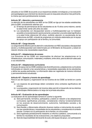 Reglamento de Educación Básica Especial
ubicados en los CEBE de acuerdo a sus respectivas edades cronológicas y a la evaluación
psicopedagógica que orientará las decisiones para la respuesta educativa más pertinente,
la misma que será periódicamente revisada.
Artículo 39°.- Atención y permanencia
La atención de los estudiantes con NEE en los CEBE se rige por las edades establecidas
para la EBR, considerando además que:
a) El tiempo de permanencia de los estudiantes es de 10 años como máximo, siendo
la edad límite veinte (20) años de edad.
b) Los estudiantes con discapacidad severa y multidiscapacidad que no hubiesen
accedido a la escolarización oportunamente y presenten una extra edad signiﬁcativa
a la edad límite referencial (20 años), recibirán atención no escolarizada de las
instituciones de EBE, a través de programas y/o módulos elaborados por el equipo
de apoyo con participación de la familia y la comunidad.
Artículo 40°.- Carga docente
La carga docente efectiva para la atención a estudiantes con NEE asociadas a discapacidad
severa y multidiscapacidad será determinada por el Ministerio de Educación y estará en
relación directa a las necesidades especíﬁcas.
Artículo 41°.- Adaptaciones de acceso
Los Directores de los CEBE son responsables de efectuar las adaptaciones en la
infraestructura, comunicación, materiales y mobiliario, entre otros, para la atención adecuada
a sus estudiantes.
Artículo 42°.- Adaptaciones curriculares
El equipo de apoyo de los CEBE establece las diversiﬁcaciones y adaptaciones curriculares
individuales en relación a las características y necesidades especiales de los estudiantes
y deﬁne las ayudas pertinentes. La información debe ser registrada de manera individual
y permanentemente actualizada.
Artículo 43°.- Espacio y horario de aprendizaje
Para el uso del espacio y organización de los horarios de los CEBE se tendrá en cuenta
que:
a) Los espacios de aprendizaje deben considerar otros contextos signiﬁcativos del
entorno.
b) La propuesta y organización de horarios debe permitir el desarrollo de los distintos
aprendizajes diferenciados a lo largo de la jornada educativa.
Artículo 44°.- Evaluación de los aprendizajes
La evaluación de los aprendizajes tomará en cuenta lo siguiente:
a) Será permanente, formativa, participativa y estará en relación a las adaptaciones
curriculares signiﬁcativas previstas, considerando criterios fundamentalmente
en los avances de desenvolvimiento, autonomía, habilidades sociales y de
comunicación.
b) Será ﬂexible y diferenciada utilizando diversos medios e instrumentos de acuerdo
con las características y necesidades de los estudiantes y considerando el contexto
escolar. Contará con la participación de la familia y la comunidad.
c) Será registrada periódicamente mediante un informe cualitativo, comunicando a la
familia los resultados de las evaluaciones y los objetivos propuestos.
d) Será de responsabilidad del docente de aula y del equipo de apoyo, con participación

106

 