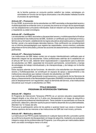 Reglamento de Educación Básica Especial
de la familia quienes en conjunto podrán redeﬁnir las metas, estrategias y/o
actividades en función de los logros alcanzados o las diﬁcultades halladas durante
el proceso de aprendizaje.
Artículo 45°.- Promoción
En los CEBE, la promoción de los estudiantes con NEE asociadas a discapacidad severa y
multidiscapacidad se entiende como un proceso de avance en el logro de los aprendizajes
con las adaptaciones curriculares individuales. Está en relación con los logros alcanzados
y respetando su edad cronológica.
Artículo 46°.- Certiﬁcación
Los estudiantes con NEE asociadas a discapacidad severa y multidiscapacidad al ﬁnalizar
su escolaridad en las instituciones de EBE, recibirán un certiﬁcado que contemple el inicio y
término de su formación, estableciendo los logros educativos alcanzados para su integración
familiar, social y los aprendizajes laborales básicos. Esta certiﬁcación se complementará
con el informe psicopedagógico que registre las capacidades, conoci-mientos y actitudes
adquiridas en forma articulada y precise las acciones de asesoramiento y recomendaciones
pertinentes.
Artículo 47°.- Recursos humanos
Las instituciones de EBE deben contar con el equipo interdisciplinario caliﬁcado para el
desarrollo integral de los estudiantes. Estos profesionales además de lo establecido en
el artículo 56º de la LGE, deberán tener especialización o capacitación para la atención
de estudiantes con NEE, capacidad de innovación permanente, conocimiento y manejo
de estrategias de trabajo individualizado y de interaprendizaje, y de trabajo con la familia
y comunidad.
Estos equipos además de las funciones de atención a los estudiantes con discapacidad
severa y multidiscapacidad, se constituyen en equipos de apoyo y asesoramiento a las
instituciones educativas que realizan inclusión de estudiantes con NEE.
Las instituciones de EBE garantizarán la permanencia y cumplimiento de los Servicios de
Apoyo y Asesoramiento a las Necesidades Especiales (SAANEE) brindando las facilidades
para el desplazamiento con regularidad, según la demanda del servicio, a las instituciones
educativas que incluyen a estudiantes con NEE.
TÍTULO SEGUNDO
PROGRAMA DE INTERVENCIÓN TEMPRANA
Artículo 48°.- Objetivo
El Programa de Intervención Temprana (PRITE) es un servicio educativo especializado
integral dirigido a los niños de 0 a 5 años con discapacidad o en riesgo de adquirirla a
cargo de personal profesional interdisciplinario. Tiene carácter no escolarizado con ﬁnes de
prevención, detección y atención oportuna para el máximo desarrollo de sus potencialidades.
Atienden los 12 meses del año.
Promueve la participación activa de los padres o quienes hacen sus veces e impulsa el
acceso oportuno de los menores a las instituciones de EBR del nivel inicial y primaria.
Artículo 49°.- Matrícula y atención
La matrícula en los PRITE puede realizarse en cualquier época del año y procede cuando
se conﬁrma la situación de discapacidad o el riesgo de adquirirla, mediante una evaluación
integral a cargo de los profesionales del Programa. Los niños para ser matriculados deben
tener una edad cronológica menor a 6 años.

107

 