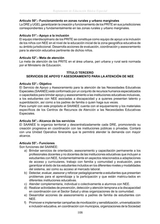Reglamento de Educación Básica Especial
Artículo 50°.- Funcionamiento en zonas rurales y urbano marginales
La DRE y UGEL garantizarán la creación y funcionamiento de los PRITE en sus jurisdicciones
correspondientes y fundamentalmente en las zonas rurales y urbano marginales.
Artículo 51°.- Apoyo a la inclusión
El equipo interdisciplinario de los PRITE se constituye como equipo de apoyo a la inclusión
de los niños con NEE en el nivel de la educación inicial de la zona geográﬁca educativa de
su ámbito jurisdiccional. Desarrolla acciones de evaluación, coordinación y asesoramiento
para la atención educativa pertinente de dichos niños.
Artículo 52°.- Meta de atención
La meta de atención de los PRITE en el área urbana, peri urbana y rural será normada
por el Ministerio de Educación.
TÍTULO TERCERO
SERVICIOS DE APOYO Y ASESORAMIENTO PARA LA ATENCIÓN DE NEE
Artículo 53°.- Objetivo
El Servicio de Apoyo y Asesoramiento para la atención de las Necesidades Educativas
Especiales (SAANEE) está conformado por un conjunto de recursos humanos especializados
o capacitados para brindar apoyo y asesoramiento a las instituciones educativas inclusivas,
a los estudiantes con NEE asociadas a discapacidad y a quienes presentan talento y
superdotación, así como a los padres de familia o quien haga sus veces.
Para cumplir con este propósito el SAANEE cuenta con el equipamiento y los materiales
especíﬁcos de los Centros de Recursos de Atención a las Necesidades Educativas
Especiales.
Artículo 54°.- Alcance de los servicios
El SAANEE lo organiza territorial y descentralizadamente cada DRE, promoviendo su
creación progresiva en coordinación con las instituciones públicas o privadas. Contará
con una Unidad Operativa Itinerante que le permitirá atender la demanda con mayor
alcance.
Artículo 55°.- Funciones
Son funciones del SAANEE:
a) Brindar servicios de orientación, asesoramiento y capacitación permanente a los
profesionales docentes y no docentes de las instituciones educativas que incluyen a
estudiantes con NEE, fundamentalmente en aspectos relacionados a adaptaciones
de acceso y curriculares, trabajo con familia y comunidad y evaluación, para
garantizar el éxito de los estudiantes incluidos en los diferentes niveles y modalidades
del sistema, así como su acceso al mercado laboral.
b) Detectar, evaluar, asesorar y reforzar pedagógicamente a estudiantes que presentan
problemas para el aprendizaje y la participación y que están matricu-lados en
diferentes instituciones educativas.
c) Atender complementaria, individual o colectivamente a alumnos con NEE.
d) Realizar actividades de prevención, detección y atención temprana a la discapacidad
en coordinación con el Sector Salud y otras organizaciones de la comunidad.
e) Desarrollar acciones de asesoramiento a padres de familia de estudiantes con
NEE.
f) Promover e implementar campañas de movilización y sensibilización, universalización
e inclusión educativa, en coordinación con municipios, organizaciones de la Sociedad

108

 