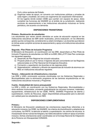 Reglamento de Educación Básica Especial
Civil y otros sectores del Estado.
g) Organizar redes de apoyo, en convenio con instituciones públicas y privadas de
cada región y localidad, así como con organismos de cooperación internacional.
En los lugares donde existen CEBE que cuenten con equipos de apoyo, éstos
cumplirán las funciones del SAANEE en el ámbito de su jurisdicción, realizando
acciones de asesoramiento a las instituciones educativas inclusivas en forma
periódica y de acuerdo a la demanda.
DISPOSICIONES TRANSITORIAS
Primera.- Reubicación de estudiantes
Los estudiantes que vienen siendo atendidos en aulas de educación especial en las
instituciones educativas de EBR serán reubicados, previa evaluación, en los diferentes
grados que les corresponda, considerando su edad cronológica. Los docentes que laboran
en dichas aulas cumplirán acciones de asesoramiento y apoyo a la instituciones educativas
inclusivas.
Segunda.- Plan Piloto de Inclusión Progresiva
El Ministerio de Educación, en coordinación con las DRE, desarrollará un Plan Piloto de
Inclusión Progresiva de estudiantes con NEE en la EBR, EBA y ETP. Este Plan contempla
los siguientes aspectos:
a) Desarrollo de Plan Regional de inclusión educativa.
b) Proyecto piloto en por lo menos 3 regiones del país concordante con las Regiones
seleccionadas en el Plan Nacional de Emergencia Educativa.
c) Formación y capacitación de docentes en las regiones piloto
d) Sistematización, validación y difusión de experiencias de inclusión de alumnos con
NEE en instituciones educativas regulares.
Tercera .- Adecuación de infraestructura y recursos
Las DRE y UGEL promoverán acciones coordinadas con los Gobiernos Regionales y
Municipalidades para la eliminación progresiva de las barreras arquitectónicas en las
instituciones educativas inclusivas y Programas.
Cuarta.- Gradualidad del marco presupuestal
La DRE y UGEL en coordinación con los Gobiernos Regionales, Municipalidades y
otros sectores involucrados, proveerán gradualmente los recursos humanos, materiales,
equipamiento, infraestructura de los CEBE, PRITE, SAANEE Programas de talento y
superdotación, Centro de Recursos, según disponibilidad presupuestal para la atención
con calidad para los estudiantes con NEE.
DISPOSICIONES COMPLEMENTARIAS
Primera.El Ministerio de Educación establecerá las orientaciones especíﬁcas referentes a la
educación inclusiva, los CEBE, los SAANEE, los criterios de diversiﬁcación y adaptaciones
curriculares, los PRITE, la atención al talento y superdotación, los centros de recursos, la
incorporación de las nuevas tecnologías y las redes educativas rurales en apoyo al proceso
inclusivo. Dichas orientaciones serán coordinadas con el Consejo Nacional de Integración
de la Persona con Discapacidad CONADIS.
Segunda.-

109

 