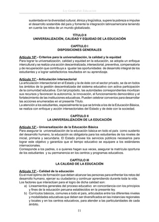 Ley General de Educación
sustentada en la diversidad cultural, étnica y lingüística, supere la pobreza e impulse
el desarrollo sostenible del país y fomente la integración latinoamericana teniendo
en cuenta los retos de un mundo globalizado.
TÍTULO II
UNIVERSALIZACIÓN, CALIDAD Y EQUIDAD DE LA EDUCACIÓN
CAPÍTULO I
DISPOSICIONES GENERALES
Artículo 10º.- Criterios para la universalización, la calidad y la equidad
Para lograr la universalización, calidad y equidad en la educación, se adopta un enfoque
intercultural y se realiza una acción descentralizada, intersectorial, preventiva, compensatoria
y de recuperación que contribuya a igualar las oportunidades de desarrollo integral de los
estudiantes y a lograr satisfactorios resultados en su aprendizaje.
Artículo 11°.- Articulación intersectorial
La articulación intersectorial en el Estado y la de éste con el sector privado, se da en todos
los ámbitos de la gestión descentralizada del sistema educativo con activa participación
de la comunidad educativa. Con tal propósito, las autoridades correspondientes movilizan
sus recursos y favorecen la autonomía, la innovación, el funcionamiento democrático y el
fortalecimiento de las instituciones educativas. Pueden celebrar convenios para desarrollar
las acciones enumeradas en el presente Título.
La atención a los estudiantes, especialmente la que se brinda a los de la Educación Básica,
se realiza con enfoque y acción intersectoriales del Estado y de éste con la sociedad.
CAPÍTULO II
LA UNIVERSALIZACIÓN DE LA EDUCACIÓN
Artículo 12°.- Universalización de la Educación Básica
Para asegurar la universalización de la educación básica en todo el país como sustento
del desarrollo humano, la educación es obligatoria para los estudiantes de los niveles de
inicial, primaria y secundaria. El Estado provee los servicios públicos necesarios para
lograr este objetivo y garantiza que el tiempo educativo se equipare a los estándares
internacionales.
Corresponde a los padres, o a quienes hagan sus veces, asegurar la matrícula oportuna
de los estudiantes y su permanencia en los centros y programas educativos.
CAPÍTULO III
LA CALIDAD DE LA EDUCACIÓN
Artículo 13°.- Calidad de la educación
Es el nivel óptimo de formación que deben alcanzar las personas para enfrentar los retos del
desarrollo humano, ejercer su ciudadanía y continuar aprendiendo durante toda la vida.
Los factores que interactúan para el logro de dicha calidad son:
a) Lineamientos generales del proceso educativo en concordancia con los principios
y ﬁnes de la educación peruana establecidos en la presente ley.
b) Currículos básicos, comunes a todo el país, articulados entre los diferentes niveles
y modalidades educativas que deben ser diversiﬁcados en las instancias regionales
y locales y en los centros educativos, para atender a las particularidades de cada
ámbito.

11

 
