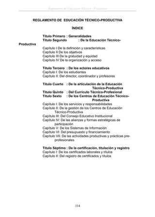 Reglamento de Educación Técnico - Productiva

REGLAMENTO DE EDUCACIÓN TÉCNICO-PRODUCTIVA
ÍNDICE

Productiva

Título Primero : Generalidades
Título Segundo
: De la Educación TécnicoCapítulo I De la deﬁnición y características
Capítulo II De los objetivos
Capítulo III De la gratuidad y equidad
Capítulo IV De la organización y acceso
Título Tercero : De los actores educativos
Capítulo I: De los estudiantes
Capítulo II: Del director, coordinador y profesores
Título Cuarto : De la articulación de la Educación
Técnico-Productiva
Título Quinto : Del Currículo Técnico-Profesional
Título Sexto : De los Centros de Educación TécnicoProductiva
Capítulo I: De los servicios y responsabilidades
Capítulo II: De la gestión de los Centros de Educación
Técnico-Productiva
Capítulo III: Del Consejo Educativo Institucional
Capítulo IV: De las alianzas y formas estratégicas de
participación
Capítulo V: De los Sistemas de Información
Capítulo VI: Del presupuesto y ﬁnanciamiento
Capítulo VII: De las actividades productivas y prácticas preprofesionales
Título Séptimo : De la certiﬁcación, titulación y registro
Capítulo I: De los certiﬁcados laborales y títulos
Capítulo II: Del registro de certiﬁcados y títulos

114

 