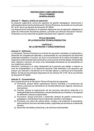 Reglamento de Educación Técnico - Productiva

DISPOSICIONES COMPLEMENTARIAS
TÍTULO PRIMERO
GENERALIDADES
Artículo 1°.- Objeto y ámbito de aplicación
El presente reglamento norma los aspectos de gestión pedagógica, institucional y
administrativa de los Centros de Educación Técnico-Productiva, de acuerdo con los artículos
40° al 45° de la Ley General de Educación Nº 28044.
Las disposiciones contenidas en el presente reglamento son de aplicación obligatoria en
todas las Instituciones Educativas públicas y privadas que ofrezcan Educación TécnicoProductiva y en las instancias de gestión educativa local, regional y nacional.
TÍTULO SEGUNDO
DE LA EDUCACIÓN TÉCNICO-PRODUCTIVA
CAPÍTULO I
DE LA DEFINICIÓN Y CARACTERÍSTICAS
Artículo 2°.- Deﬁnición
La Educación Técnico-Productiva es la forma de educación orientada a la adquisición y
desarrollo de competencias laborales y empresariales en una perspectiva de desarrollo
sostenible,competitivo y humano, así como a la promoción de la cultura innovadora que
responda a la demanda del sector productivo y a los avances de la tecnología, del desarrollo
local, regional y nacional, así como a las necesidades educativas de los estudiantes en
sus respectivos entornos.
Asimismo, contribuye a un mejor desempeño de la persona que trabaja, a mejorar su
nivel de empleabilidad y a su desarrollo personal. Está destinada a las personas que
buscan una inserción o reinserción en el mercado laboral y a alumnos de la Educación
Básica. Se rige por los principios dispuestos en los artículos 40° al 45° de la Ley General
de Educación Nº 28044.
Artículo 3°.- Características
Son características de la Educación Técnico-Productiva las siguientes:
a) Pertinente, porque oferta capacitación técnica orientada a la producción de
bienes y servicios con demanda en el mercado laboral local, regional, nacional y/o
internacional.
b) Flexible, porque la organización de los servicios educativos responde a la
heterogeneidad de los estudiantes y a la peculiaridad de sus contextos, y se organiza
en diferentes módulos ocupacionales.
c) Innovadora, porque promueve y desarrolla cambios de gestión institucional y
pedagógica, orientándose hacia el desarrollo cientíﬁco y tecnológico.
d) Promueve una cultura de valores éticos, morales y de protección al ecosistema,
optimizando los recursos naturales locales y regionales que favorezcan al desarrollo
humano.
e) Desarrolla actividades productivas y de servicios empresariales.

115

 