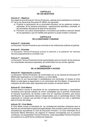 Reglamento de Educación Técnico - Productiva
CAPÍTULO II
DE LOS OBJETIVOS
Artículo 4°.- Objetivos
Son objetivos de la Educación Técnico-Productiva, además de los señalados en el artículo
41° de la Ley General de Educación Nº 28044, los siguientes:
a) Propiciar la participación de la comunidad educativa, de los gobiernos locales y
regionales, de los sectores productivos, organizaciones laborales y sociedad, en
las actividades educativas de esta forma educativa.
b) Promover una cultura emprendedora e innovadora que facilite la inserción laboral
de los egresados y que los habilite para generar su propio empleo o empresa.
CAPÍTULO III
DE LA GRATUIDAD Y EQUIDAD
Artículo 5°.- Gratuidad
La Educación Técnico-Productiva que se brinda en las instituciones públicas es gratuita.
Artículo 6°.- Prioridad
La Educación Técnico-Productiva prioriza la atención a la población de menores
recursos,especialmente en el ámbito rural.
Artículo 7°.- Inclusión
La Educación Técnico-Productiva brinda oportunidades para la inclusión de las personas
con necesidades educativas especiales, de conformidad con las normas vigentes.
CAPÍTULO IV
DE LA ORGANIZACIÓN Y ACCESO
Artículo 8º.- Organización y acceso
La Educación Técnico-Productiva, de conformidad con la Ley General de Educación Nº
28044,está organizada en un Ciclo Básico y un Ciclo Medio.
Estos ciclos no son secuenciales ni propedéuticos sino terminales. El acceso al Ciclo
Medio no está ligado al seguimiento ni a la culminación del Ciclo Básico. El egresado de
cualquiera de ellos debe estar capacitado para acceder al mercado laboral.
Artículo 9º.- Ciclo Básico
El Ciclo Básico provee al estudiante de las competencias laborales y capacidades
necesarias para ejecutar trabajos de menor complejidad que le permitan incorporarse
al mercado ocupacional. Se accede a este ciclo sin requisitos escolares, pero previa
identiﬁcación de capacidades básicas indispensables para el aprendizaje laboral. Está
organizado en módulos que permitan el logro de competencias con valor y signiﬁcado
para el mundo del trabajo.
Artículo 10º.- Ciclo Medio
El Ciclo Medio provee al estudiante de las competencias laborales necesarias para el
ejercicio de una actividad ocupacional especializada. Para acceder a este ciclo se requiere
competencias equivalentes al nivel de Educación Primaria o al Ciclo Intermedio de la
Educación Básica Alternativa. Se organiza en módulos convergentes que en conjunto
constituyen una especialidad Técnico-Productiva. Cada especialidad Técnico-Productiva
se sustenta en su perﬁl técnico profesional respectivo.

116

 