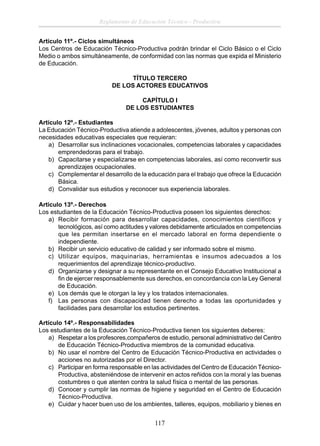 Reglamento de Educación Técnico - Productiva
Artículo 11º.- Ciclos simultáneos
Los Centros de Educación Técnico-Productiva podrán brindar el Ciclo Básico o el Ciclo
Medio o ambos simultáneamente, de conformidad con las normas que expida el Ministerio
de Educación.
TÍTULO TERCERO
DE LOS ACTORES EDUCATIVOS
CAPÍTULO I
DE LOS ESTUDIANTES
Articulo 12º.- Estudiantes
La Educación Técnico-Productiva atiende a adolescentes, jóvenes, adultos y personas con
necesidades educativas especiales que requieran:
a) Desarrollar sus inclinaciones vocacionales, competencias laborales y capacidades
emprendedoras para el trabajo.
b) Capacitarse y especializarse en competencias laborales, así como reconvertir sus
aprendizajes ocupacionales.
c) Complementar el desarrollo de la educación para el trabajo que ofrece la Educación
Básica.
d) Convalidar sus estudios y reconocer sus experiencia laborales.
Articulo 13º.- Derechos
Los estudiantes de la Educación Técnico-Productiva poseen los siguientes derechos:
a) Recibir formación para desarrollar capacidades, conocimientos científicos y
tecnológicos, así como actitudes y valores debidamente articulados en competencias
que les permitan insertarse en el mercado laboral en forma dependiente o
independiente.
b) Recibir un servicio educativo de calidad y ser informado sobre el mismo.
c) Utilizar equipos, maquinarias, herramientas e insumos adecuados a los
requerimientos del aprendizaje técnico-productivo.
d) Organizarse y designar a su representante en el Consejo Educativo Institucional a
ﬁn de ejercer responsablemente sus derechos, en concordancia con la Ley General
de Educación.
e) Los demás que le otorgan la ley y los tratados internacionales.
f) Las personas con discapacidad tienen derecho a todas las oportunidades y
facilidades para desarrollar los estudios pertinentes.
Artículo 14º.- Responsabilidades
Los estudiantes de la Educación Técnico-Productiva tienen los siguientes deberes:
a) Respetar a los profesores,compañeros de estudio, personal administrativo del Centro
de Educación Técnico-Productiva miembros de la comunidad educativa.
b) No usar el nombre del Centro de Educación Técnico-Productiva en actividades o
acciones no autorizadas por el Director.
c) Participar en forma responsable en las actividades del Centro de Educación TécnicoProductiva, absteniéndose de intervenir en actos reñidos con la moral y las buenas
costumbres o que atenten contra la salud física o mental de las personas.
d) Conocer y cumplir las normas de higiene y seguridad en el Centro de Educación
Técnico-Productiva.
e) Cuidar y hacer buen uso de los ambientes, talleres, equipos, mobiliario y bienes en

117

 