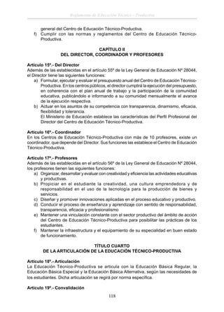 Reglamento de Educación Técnico - Productiva
general del Centro de Educación Técnico-Productiva.
f) Cumplir con las normas y reglamentos del Centro de Educación TécnicoProductiva.
CAPÌTULO II
DEL DIRECTOR, COORDINADOR Y PROFESORES
Articulo 15º.- Del Director
Además de las establecidas en el artículo 55º de la Ley General de Educación Nº 28044,
el Director tiene las siguientes funciones:
a) Formular, ejecutar y evaluar el presupuesto anual del Centro de Educación TécnicoProductiva. En los centros públicos, el director cumplirá la ejecución del presupuesto,
en coherencia con el plan anual de trabajo y la participación de la comunidad
educativa, publicándolo e informando a su comunidad mensualmente el avance
de la ejecución respectiva.
b) Actuar en los asuntos de su competencia con transparencia, dinamismo, eﬁcacia,
ﬂexibilidad y tolerancia.
El Ministerio de Educación establece las características del Perﬁl Profesional del
Director del Centro de Educación Técnico-Productiva.
Articulo 16º.- Coordinador
En los Centros de Educación Técnico-Productiva con más de 10 profesores, existe un
coordinador, que depende del Director. Sus funciones las establece el Centro de Educación
Técnico-Productiva.
Articulo 17º.- Profesores
Además de las establecidas en el artículo 56º de la Ley General de Educación Nº 28044,
los profesores tienen las siguientes funciones:
a) Organizar, desarrollar y evaluar con creatividad y eﬁciencia las actividades educativas
y productivas.
b) Propiciar en el estudiante la creatividad, una cultura emprendedora y de
responsabilidad en el uso de la tecnología para la producción de bienes y
servicios.
c) Diseñar y promover innovaciones aplicadas en el proceso educativo y productivo.
d) Conducir el proceso de enseñanza y aprendizaje con sentido de responsabilidad,
transparencia, eﬁcacia y profesionalismo
e) Mantener una vinculación constante con el sector productivo del ámbito de acción
del Centro de Educación Técnico-Productiva para posibilitar las prácticas de los
estudiantes.
f) Mantener la infraestructura y el equipamiento de su especialidad en buen estado
de funcionamiento.
TÍTULO CUARTO
DE LA ARTICULACIÓN DE LA EDUCACIÓN TÉCNICO-PRODUCTIVA
Artículo 18º.- Articulación
La Educación Técnico-Productiva se articula con la Educación Básica Regular, la
Educación Básica Especial y la Educación Básica Alternativa, según las necesidades de
los estudiantes. Dicha articulación se regirá por norma especíﬁca.
Artículo 19º.- Convalidación

118

 