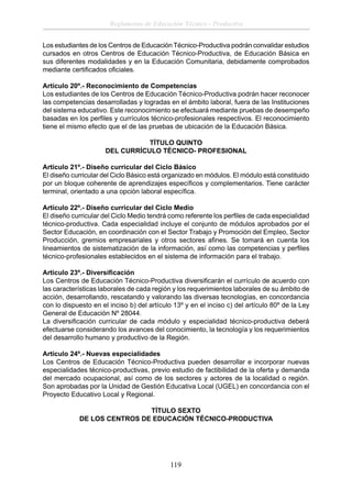 Reglamento de Educación Técnico - Productiva
Los estudiantes de los Centros de Educación Técnico-Productiva podrán convalidar estudios
cursados en otros Centros de Educación Técnico-Productiva, de Educación Básica en
sus diferentes modalidades y en la Educación Comunitaria, debidamente comprobados
mediante certiﬁcados oﬁciales.
Artículo 20º.- Reconocimiento de Competencias
Los estudiantes de los Centros de Educación Técnico-Productiva podrán hacer reconocer
las competencias desarrolladas y logradas en el ámbito laboral, fuera de las Instituciones
del sistema educativo. Este reconocimiento se efectuará mediante pruebas de desempeño
basadas en los perﬁles y currículos técnico-profesionales respectivos. El reconocimiento
tiene el mismo efecto que el de las pruebas de ubicación de la Educación Básica.
TÍTULO QUINTO
DEL CURRÍCULO TÉCNICO- PROFESIONAL
Artículo 21º.- Diseño curricular del Ciclo Básico
El diseño curricular del Ciclo Básico está organizado en módulos. El módulo está constituido
por un bloque coherente de aprendizajes especíﬁcos y complementarios. Tiene carácter
terminal, orientado a una opción laboral especíﬁca.
Artículo 22º.- Diseño curricular del Ciclo Medio
El diseño curricular del Ciclo Medio tendrá como referente los perﬁles de cada especialidad
técnico-productiva. Cada especialidad incluye el conjunto de módulos aprobados por el
Sector Educación, en coordinación con el Sector Trabajo y Promoción del Empleo, Sector
Producción, gremios empresariales y otros sectores aﬁnes. Se tomará en cuenta los
lineamientos de sistematización de la información, así como las competencias y perﬁles
técnico-profesionales establecidos en el sistema de información para el trabajo.
Artículo 23º.- Diversiﬁcación
Los Centros de Educación Técnico-Productiva diversiﬁcarán el currículo de acuerdo con
las características laborales de cada región y los requerimientos laborales de su ámbito de
acción, desarrollando, rescatando y valorando las diversas tecnologías, en concordancia
con lo dispuesto en el inciso b) del artículo 13º y en el inciso c) del artículo 80º de la Ley
General de Educación Nº 28044.
La diversiﬁcación curricular de cada módulo y especialidad técnico-productiva deberá
efectuarse considerando los avances del conocimiento, la tecnología y los requerimientos
del desarrollo humano y productivo de la Región.
Artículo 24º.- Nuevas especialidades
Los Centros de Educación Técnico-Productiva pueden desarrollar e incorporar nuevas
especialidades técnico-productivas, previo estudio de factibilidad de la oferta y demanda
del mercado ocupacional, así como de los sectores y actores de la localidad o región.
Son aprobadas por la Unidad de Gestión Educativa Local (UGEL) en concordancia con el
Proyecto Educativo Local y Regional.
TÍTULO SEXTO
DE LOS CENTROS DE EDUCACIÓN TÉCNICO-PRODUCTIVA

119

 