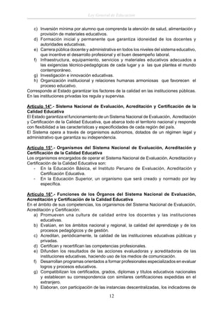 Ley General de Educación
c) Inversión mínima por alumno que comprenda la atención de salud, alimentación y
provisión de materiales educativos.
d) Formación inicial y permanente que garantiza idoneidad de los docentes y
autoridades educativas.
e) Carrera pública docente y administrativa en todos los niveles del sistema educativo,
que incentive el desarrollo profesional y el buen desempeño laboral.
f) Infraestructura, equipamiento, servicios y materiales educativos adecuados a
las exigencias técnico-pedagógicas de cada lugar y a las que plantea el mundo
contemporáneo.
g) Investigación e innovación educativas.
h) Organización institucional y relaciones humanas armoniosas que favorecen el
proceso educativo.
Corresponde al Estado garantizar los factores de la calidad en las instituciones públicas.
En las instituciones privadas los regula y supervisa.
Artículo 14°.- Sistema Nacional de Evaluación, Acreditación y Certiﬁcación de la
Calidad Educativa
El Estado garantiza el funcionamiento de un Sistema Nacional de Evaluación, Acreditación
y Certiﬁcación de la Calidad Educativa, que abarca todo el territorio nacional y responde
con ﬂexibilidad a las características y especiﬁcidades de cada región del país.
El Sistema opera a través de organismos autónomos, dotados de un régimen legal y
administrativo que garantiza su independencia.
Artículo 15°.- Organismos del Sistema Nacional de Evaluación, Acreditación y
Certiﬁcación de la Calidad Educativa
Los organismos encargados de operar el Sistema Nacional de Evaluación, Acreditación y
Certiﬁcación de la Calidad Educativa son:
- En la Educación Básica, el Instituto Peruano de Evaluación, Acreditación y
Certiﬁcación Educativa.
- En la Educación Superior, un organismo que será creado y normado por ley
especíﬁca.
Artículo 16°.- Funciones de los Órganos del Sistema Nacional de Evaluación,
Acreditación y Certiﬁcación de la Calidad Educativa
En el ámbito de sus competencias, los organismos del Sistema Nacional de Evaluación,
Acreditación y Certiﬁcación:
a) Promueven una cultura de calidad entre los docentes y las instituciones
educativas.
b) Evalúan, en los ámbitos nacional y regional, la calidad del aprendizaje y de los
procesos pedagógicos y de gestión.
c) Acreditan, periódicamente, la calidad de las instituciones educativas públicas y
privadas.
d) Certiﬁcan y recertiﬁcan las competencias profesionales.
e) Difunden los resultados de las acciones evaluadoras y acreditadoras de las
instituciones educativas, haciendo uso de los medios de comunicación.
f) Desarrollan programas orientados a formar profesionales especializados en evaluar
logros y procesos educativos.
g) Compatibilizan los certiﬁcados, grados, diplomas y títulos educativos nacionales
y establecen su correspondencia con similares certiﬁcaciones expedidas en el
extranjero.
h) Elaboran, con participación de las instancias descentralizadas, los indicadores de

12

 
